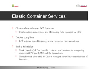 Elastic Container Services 
 Cluster of container on EC2 instances 
 Configuration management and Monitoring fully managed by ECS 
 Docker compliant 
 EC2 instance has a Docker agent and run one or more containers 
 Task e Scheduler 
 Ttask (Json file) define how the container work on task, the computing 
resources (CPU and RAM) and the dependency 
 The scheduler launch the on Cluster with goal to optimize the resources of 
instances. 
Docker meetup - Milano 
 