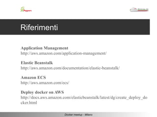 Riferimenti 
Application Management 
http://aws.amazon.com/application-management/ 
Elastic Beanstalk 
http://aws.amazon.com/documentation/elastic-beanstalk/ 
Amazon ECS 
http://aws.amazon.com/ecs/ 
Deploy docker on AWS 
http://docs.aws.amazon.com/elasticbeanstalk/latest/dg/create_deploy_do 
cker.html 
Docker meetup - Milano 
 