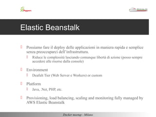 Elastic Beanstalk 
 Possiamo fare il deploy delle applicazioni in maniera rapida e semplice 
senza preoccuparci dell’infrastruttura. 
 Riduce le complessità lasciando comunque libertà di azione (posso sempre 
accedere alle risorse dalla console) 
 Environment 
 Deafult Tier (Web Server e Workers) or custom 
 Platform 
 Java, .Net, PHP, etc. 
 Provisioning, load balancing, scaling and monitoring fully managed by 
AWS Elastic Beanstalk 
Docker meetup - Milano 
 