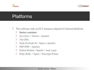 Platforms 
 The software stak on EC2 instances depend of selected platform 
 Docker container 
 Java (Java + Tomcat + Apache) 
 .Net (IIS) 
 Node.JS (Node.JS + Nginx o Apache) 
 PHP (PHP + Apache) 
 Python (Python +Apache + mod_wsgi) 
 Ruby (Ruby + Nginx + Passenger/Puma) 
Docker meetup - Milano 
 