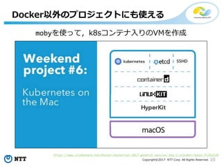 10Copyright©2017 NTT Corp. All Rights Reserved.
Docker以外のプロジェクトにも使える
https://www.slideshare.net/Docker/dockercon-2017-general-session-day-1-solomon-hykes-75362520
mobyを使って，k8sコンテナ入りのVMを作成
 