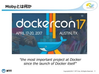 4Copyright©2017 NTT Corp. All Rights Reserved.
Mobyとは何か
"the most important project at Docker
since the launch of Docker itself"
 