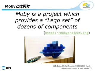 5Copyright©2017 NTT Corp. All Rights Reserved.
Moby is a project which
provides a “Lego set” of
dozens of components
(https://mobyproject.org)
Mobyとは何か
画像: Docker本社(San Francisco)にて撮影 (須田・Kunal)
 