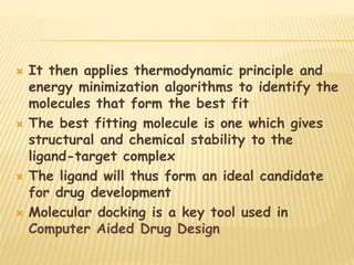  It then applies thermodynamic principle and
energy minimization algorithms to identify the
molecules that form the best fit
 The best fitting molecule is one which gives
structural and chemical stability to the
ligand-target complex
 The ligand will thus form an ideal candidate
for drug development
 Molecular docking is a key tool used in
Computer Aided Drug Design
 