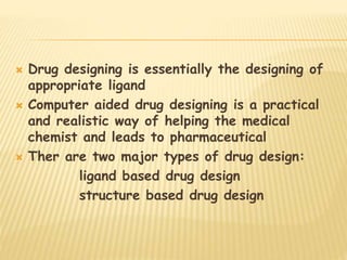  Drug designing is essentially the designing of
appropriate ligand
 Computer aided drug designing is a practical
and realistic way of helping the medical
chemist and leads to pharmaceutical
 Ther are two major types of drug design:
ligand based drug design
structure based drug design
 