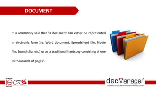 It is commonly said that “a document can either be represented
in electronic form (i.e. Word document, Spreadsheet file, Movie
file, Sound clip, etc.) or as a traditional hardcopy consisting of one
to thousands of pages”.
DOCUMENT
 