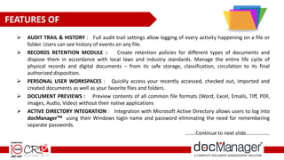  AUDIT TRAIL & HISTORY : Full audit trail settings allow logging of every activity happening on a file or
folder. Users can see history of events on any file.
 RECORDS RETENTION MODULE : Create retention policies for different types of documents and
dispose them in accordance with local laws and industry standards. Manage the entire life cycle of
physical records and digital documents – from its safe storage, classification, circulation to its final
authorized disposition.
 PERSONAL USER WORKSPACES : Quickly access your recently accessed, checked out, imported and
created documents as well as your favorite files and folders.
 DOCUMENT PREVIEWS : Preview contents of all common file formats (Word, Excel, Emails, Tiff, PDF,
images, Audio, Video) without their native applications
 ACTIVE DIRECTORY INTEGRATION : Integration with Microsoft Active Directory allows users to log into
docManagerTM using their Windows login name and password eliminating the need for remembering
separate passwords.
……..Continue to next slide………………
FEATURES OF
 