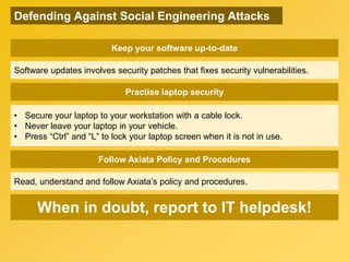 Practise laptop security
• Secure your laptop to your workstation with a cable lock.
• Never leave your laptop in your vehicle.
• Press “Ctrl” and “L” to lock your laptop screen when it is not in use.
Follow Axiata Policy and Procedures
Read, understand and follow Axiata’s policy and procedures.
When in doubt, report to IT helpdesk!
Keep your software up-to-date
Software updates involves security patches that fixes security vulnerabilities.
Defending Against Social Engineering Attacks
 