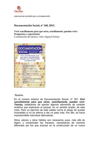 SERVICIO DE GESTIÓN DE LA INFORMACIÓN

Documentación Social, nº 168, 2013.
Vivir sencillamente para que otros, sencillamente, puedan vivir:
Propuestas y experiencias
Coordinación del número: Julio Alguacil Gómez

Reseña:
En el número anterior de Documentación Social, nº 167: Vivir
sencillamente para que otros, sencillamente, puedan vivir:
Teorías, tratábamos de aportar algunos elementos de carácter
analítico que explicaran el porqué, en un sentido amplio, de esta
crisis. Pero un ejercicio de este calado corría el riesgo de quedar
incompleto si no se atrevía a dar un paso más. Por ello, se hacía
imprescindible vislumbrar alternativas.
Otros valores y otros hábitos son necesarios pues, más allá de
digerir y comprender los fracasos, necesitamos de caminos
diferentes por los que avanzar en la construcción de un nuevo

 