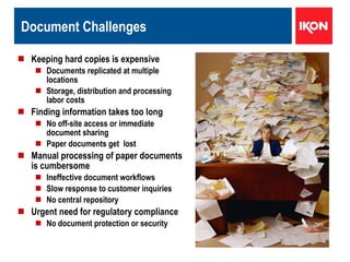 Document Challenges Keeping hard copies is expensive Documents replicated at multiple  locations  Storage, distribution and processing labor costs Finding information takes too long No off-site access or immediate document sharing  Paper documents get  lost  Manual processing of paper documents is cumbersome Ineffective document workflows  Slow response to customer inquiries No central repository  Urgent need for regulatory compliance No document protection or security  