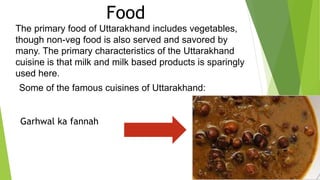 Food
The primary food of Uttarakhand includes vegetables,
though non-veg food is also served and savored by
many. The primary characteristics of the Uttarakhand
cuisine is that milk and milk based products is sparingly
used here.
Some of the famous cuisines of Uttarakhand:
Garhwal ka fannah
 