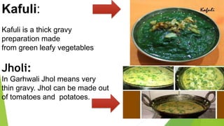 Kafuli:
Kafuli is a thick gravy
preparation made
from green leafy vegetables
Jholi:
In Garhwali Jhol means very
thin gravy. Jhol can be made out
of tomatoes and potatoes.
 