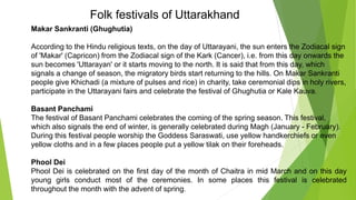 Folk festivals of Uttarakhand
Makar Sankranti (Ghughutia)
According to the Hindu religious texts, on the day of Uttarayani, the sun enters the Zodiacal sign
of 'Makar' (Capricon) from the Zodiacal sign of the Kark (Cancer), i.e. from this day onwards the
sun becomes 'Uttarayan' or it starts moving to the north. It is said that from this day, which
signals a change of season, the migratory birds start returning to the hills. On Makar Sankranti
people give Khichadi (a mixture of pulses and rice) in charity, take ceremonial dips in holy rivers,
participate in the Uttarayani fairs and celebrate the festival of Ghughutia or Kale Kauva.
Basant Panchami
The festival of Basant Panchami celebrates the coming of the spring season. This festival,
which also signals the end of winter, is generally celebrated during Magh (January - February).
During this festival people worship the Goddess Saraswati, use yellow handkerchiefs or even
yellow cloths and in a few places people put a yellow tilak on their foreheads.
Phool Dei
Phool Dei is celebrated on the first day of the month of Chaitra in mid March and on this day
young girls conduct most of the ceremonies. In some places this festival is celebrated
throughout the month with the advent of spring.
 