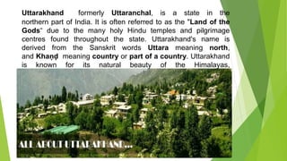 Uttarakhand formerly Uttaranchal, is a state in the
northern part of India. It is often referred to as the "Land of the
Gods“ due to the many holy Hindu temples and pilgrimage
centres found throughout the state. Uttarakhand's name is
derived from the Sanskrit words Uttara meaning north,
and Khaṇḍ meaning country or part of a country. Uttarakhand
is known for its natural beauty of the Himalayas,
the Bhabhar and the Terai.
 