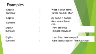 Examples
English : What is your name?
Kumaoni : Tumar naam ki cha?
English : My name is Kamal.
Kumaoni :
Merr naam Kamal
cha.
English : How are you?
Kumaoni : Ki haal hariyaan?
English : I am fine. How are you?
Kumaoni : Main theek choo(n). Tum kas chou?
 