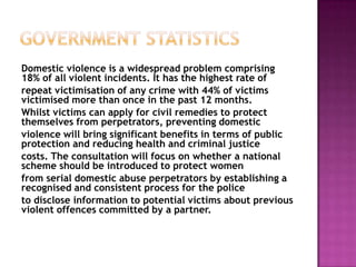 Domestic violence is a widespread problem comprising
18% of all violent incidents. It has the highest rate of
repeat victimisation of any crime with 44% of victims
victimised more than once in the past 12 months.
Whilst victims can apply for civil remedies to protect
themselves from perpetrators, preventing domestic
violence will bring significant benefits in terms of public
protection and reducing health and criminal justice
costs. The consultation will focus on whether a national
scheme should be introduced to protect women
from serial domestic abuse perpetrators by establishing a
recognised and consistent process for the police
to disclose information to potential victims about previous
violent offences committed by a partner.

 