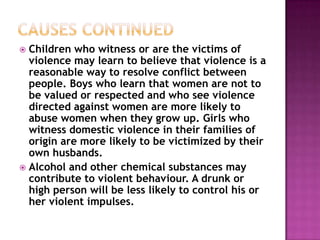 Children who witness or are the victims of
violence may learn to believe that violence is a
reasonable way to resolve conflict between
people. Boys who learn that women are not to
be valued or respected and who see violence
directed against women are more likely to
abuse women when they grow up. Girls who
witness domestic violence in their families of
origin are more likely to be victimized by their
own husbands.
 Alcohol and other chemical substances may
contribute to violent behaviour. A drunk or
high person will be less likely to control his or
her violent impulses.


 