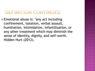  Emotional

abuse is: "any act including
confinement, isolation, verbal assault,
humiliation, intimidation, infantilization, or
any other treatment which may diminish the
sense of identity, dignity, and self-worth.
Hidden Hurt (2012).

 