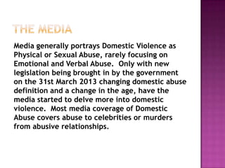 Media generally portrays Domestic Violence as
Physical or Sexual Abuse, rarely focusing on
Emotional and Verbal Abuse. Only with new
legislation being brought in by the government
on the 31st March 2013 changing domestic abuse
definition and a change in the age, have the
media started to delve more into domestic
violence. Most media coverage of Domestic
Abuse covers abuse to celebrities or murders
from abusive relationships.

 