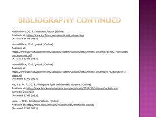 Hidden Hurt, 2012. Emotional Abuse. [Online]
Available at: http://www.joy2meu.com/emotional_abuse.html
[Accessed 15 03 2013].
Home Office, 2012. gov.uk. [Online]
Available at:
https://www.gov.uk/government/uploads/system/uploads/attachment_data/file/157807/consultati
on-responses.pdf
[Accessed 12 03 2013].
Home Office, 2012. gov.uk. [Online]
Available at:
https://www.gov.uk/government/uploads/system/uploads/attachment_data/file/97923/english-3steps.pdf
[Accessed 12 02 2013].
inc, B. a. M. F., 2013. Shining the light on Domestic Violence. [Online]
Available at: http://www.blackandmissinginc.com/wordpress/2012/10/shining-the-light-ondomestic-violence/
[Accessed 27 03 2013].
Lane, L., 2013. Emotional Abuse. [Online]
Available at: http://www.lilaclane.com/relationships/emotional-abuse/
[Accessed 27 03 2013].

 