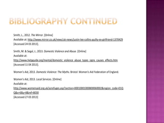 Smith, L., 2012. The Mirror. [Online]
Available at: http://www.mirror.co.uk/news/uk-news/justin-lee-collins-guilty-ex-girlfriend-1370429
[Accessed 24 03 2013].
Smith, M. & Segal, J., 2013. Domestic Violence and Abuse. [Online]
Available at:
http://www.helpguide.org/mental/domestic_violence_abuse_types_signs_causes_effects.htm
[Accessed 11 04 2013].
Women's Aid, 2013. Domestic Violence: The Myths. Bristol: Women's Aid Federation of England.
Women's Aid, 2013. Local Services. [Online]
Available at:
http://www.womensaid.org.uk/azrefuges.asp?section=00010001000800060002&region_code=01Q
Q&x=6&y=8&ref=8030
[Accessed 27 03 2013]

 