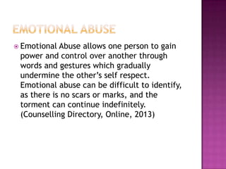  Emotional

Abuse allows one person to gain
power and control over another through
words and gestures which gradually
undermine the other’s self respect.
Emotional abuse can be difficult to identify,
as there is no scars or marks, and the
torment can continue indefinitely.
(Counselling Directory, Online, 2013)

 