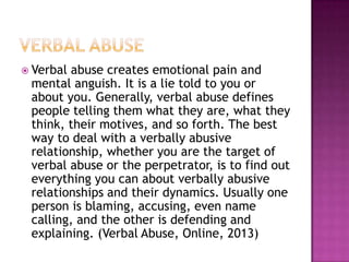  Verbal

abuse creates emotional pain and
mental anguish. It is a lie told to you or
about you. Generally, verbal abuse defines
people telling them what they are, what they
think, their motives, and so forth. The best
way to deal with a verbally abusive
relationship, whether you are the target of
verbal abuse or the perpetrator, is to find out
everything you can about verbally abusive
relationships and their dynamics. Usually one
person is blaming, accusing, even name
calling, and the other is defending and
explaining. (Verbal Abuse, Online, 2013)

 