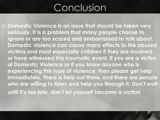 Conclusion Domestic Violence is an issue that should be taken very seriously. It is a problem that many people choose to ignore or are too scared and embarrassed to talk about. Domestic violence can cause many effects to the abused victims and most especially children if they are involved or have witnessed this traumatic event. If you are a victim of Domestic Violence or if you know anyone who is experiencing this type of violence, then please get help immediately. There is help out there, and there are people who are willing to listen and help you through it. Don’t wait until it’s too late, don’t let yourself become a victim!   