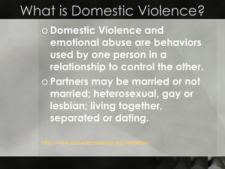 What is Domestic Violence? Domestic Violence and emotional abuse are behaviors used by one person in a relationship to control the other. Partners may be married or not married; heterosexual, gay or lesbian; living together, separated or dating. http:// www.domesticviolence.org /definition/ 