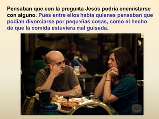 Pensaban que con la pregunta Jesús podría enemistarse
con alguno. Pues entre ellos había quienes pensaban que
podían divorciarse por pequeñas cosas, como el hecho
de que la comida estuviera mal guisada.
 