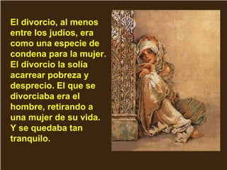 El divorcio, al menos
entre los judíos, era
como una especie de
condena para la mujer.
El divorcio la solía
acarrear pobreza y
desprecio. El que se
divorciaba era el
hombre, retirando a
una mujer de su vida.
Y se quedaba tan
tranquilo.
 