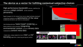 The device as a vector for fulfilling contextual subjective choices High performance/bandwidth  devices, redefines the opportunity to  adapt content  to the consumers'  personality Rapid transport of rich content from core to edge facilitates sharing of computing complexity and  optimisation of the value  enabled by the device, just ‘prior to consumption’ Late binding optimises  'taste/mood’ rendering ’ just before delivery to the consumer,  integrating environmental context , consumer  sensory data  modulated by  content meta-data A high value, unique subjective mix of ' now'  and ' me’ blending  algorithms, balancing perceptual comfort size D Data Meta-data knowledge 