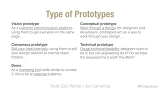 @PhilipLikens
Type of Prototypes
Conceptual prototype
Work through a design–for designers and
developers, prototypes act as a way to
work through your design…
Technical prototype
Gauge technical feasibility–designers want to
do X, but can engineering do it? Do we have
the resources? Is it worth the effort?
Vision prototype
As a common communication platform–
using them to get everyone on the same
page…
Consensus prototype
Sell your idea internally–using them to sell
your design solution to internal stake
holders…
Demo
As a marketing tool–while similar to number
3, this is for an external audience.
Todd Zaki Warfel / Joe Lamantia
 