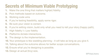 @PhilipLikens
1. Make the one thing that matters high(er) ﬁdelity.

2. Pick methods based on outcome.

3. Working code wins

4. If you’re testing feasibility, apply some rigor.

5. Be sure your vision is correct.

6. If you’re setting vision, build only what you need to tell your story (happy path).

7. High ﬁdelity != Low ﬁdelity

8. Platforms dictate interactions. 

9. The design is the implementation.

10. Your prototype is like wedding planning - it will take as long as you give it.

11. Talking about the outcome allows for better scope conversations. 

12. Ensure what you’re designing is possible.

13. Design at actual (tiny) size.
Secrets of Minimum Viable Prototyping
 