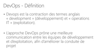 DevOps - Définition
• Devops est la contraction des termes anglais
« development » (développement) et « operations
IT » (exploitation).
• L’approche DevOps prône une meilleure
communication entre les équipes de développement
et d’exploitation, afin d’améliorer la conduite de
projet
 