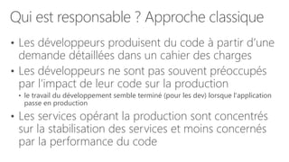 Qui est responsable ? Approche classique
• Les développeurs produisent du code à partir d’une
demande détaillées dans un cahier des charges
• Les développeurs ne sont pas souvent préoccupés
par l’impact de leur code sur la production
• le travail du développement semble terminé (pour les dev) lorsque l'application
passe en production
• Les services opérant la production sont concentrés
sur la stabilisation des services et moins concernés
par la performance du code
 