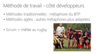 Méthode de travail - côté développeurs
• Méthodes traditionnelles : métaphore du BTP
• Méthodes agiles : autres métaphores plus adaptées
• Scrum = mêlée au rugby
 