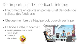 De l’importance des feedbacks internes
• Il faut mettre en œuvre un processus et des outils de
collecte des feedbacks
• Chaque membre de l’équipe doit pouvoir participer
• La boite à idée moderne :
• Version privée de user voice ?
• Forum privé ?
• Yammer ?
• Newsgroups
 