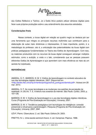 ARTEFACTUM – REVISTA DE ESTUDOS EM LINGUAGEM E TECNOLOGIA
ANO V – N° 1 – MAIO 2013
10
dos Estilos Reflexivo e Teórico. Já o Estilo Ativo poderá utilizar câmeras digitais para
fazer suas próprias produções sobre o seu entendimento dos assuntos estudados.
Considerações finais
Nesse contexto, a lousa digital em relação ao quadro negro se destaca por ser
uma ferramenta que integra os principais recursos multimídia que contribuem para a
elaboração de aulas mais dinâmicas e interessantes. O mais importante, porém, é a
metodologia do professor, isto é, a articulação das potencialidades da lousa digital com
práticas pedagógicas fundamentadas na Teoria dos Estilos de Aprendizagem. Com isso,
os materiais produzidos com os recursos da lousa digital conseguem abranger múltiplos
estímulos, como a audição, a visão e o tato, considerando que as pessoas possuem
diferentes Estilos de Aprendizagem e que aprendem com mais eficiência se mais de um
sentido for mobilizado.
REFERÊNCIAS
AMARAL, S. F.; BARROS, D. M. V. Estilos de Aprendizagem no contexto educativo de
uso das tecnologias digitais interativas, 2007. Disponível em:
<http://lantec.fae.unicamp.br/lantec/portugues/tvdi_portugues/daniela.pdf>. Acesso em 28
mar. 2013.
AMARAL, S. F. As novas tecnologias e as mudanças nos padrões de percepção da
realidade. In: SILVA, T. E. A leitura nos oceanos da internet. São Paulo: Cortez, 2003, p.
107-126.
BARROS, D. M. V. Estilos de Aprendizagem e o uso das tecnologias digitais interativas.
Curso (Programa de Pós-Graduação em Educação), Unicamp, 2007.
BARROS, D. M. V. Tendência pedagógica com tecnologias da inteligência: conexão
presencial e virtual para a aprendizagem. Pesquisa (Programa de Pós-Graduação em
Educação), Unicamp, 2007, 294f.
LÉVY, Pierre. Cibercultura. 2. ed. São Paulo: Editora 24, 2003.
PRETTO, N. L. Uma escola sem/com futuro. 4. ed. Campinas: Papirus, 1996.
 