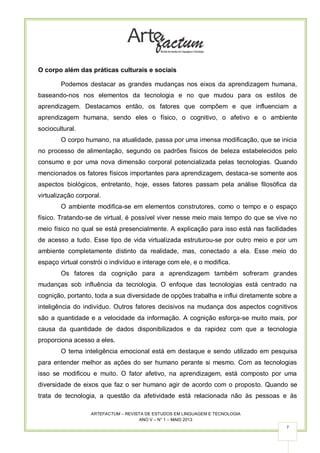 ARTEFACTUM – REVISTA DE ESTUDOS EM LINGUAGEM E TECNOLOGIA
ANO V – N° 1 – MAIO 2013
7
O corpo além das práticas culturais e sociais
Podemos destacar as grandes mudanças nos eixos da aprendizagem humana,
baseando-nos nos elementos da tecnologia e no que mudou para os estilos de
aprendizagem. Destacamos então, os fatores que compõem e que influenciam a
aprendizagem humana, sendo eles o físico, o cognitivo, o afetivo e o ambiente
sociocultural.
O corpo humano, na atualidade, passa por uma imensa modificação, que se inicia
no processo de alimentação, segundo os padrões físicos de beleza estabelecidos pelo
consumo e por uma nova dimensão corporal potencializada pelas tecnologias. Quando
mencionados os fatores físicos importantes para aprendizagem, destaca-se somente aos
aspectos biológicos, entretanto, hoje, esses fatores passam pela análise filosófica da
virtualização corporal.
O ambiente modifica-se em elementos construtores, como o tempo e o espaço
físico. Tratando-se de virtual, é possível viver nesse meio mais tempo do que se vive no
meio físico no qual se está presencialmente. A explicação para isso está nas facilidades
de acesso a tudo. Esse tipo de vida virtualizada estruturou-se por outro meio e por um
ambiente completamente distinto da realidade, mas, conectado a ela. Esse meio do
espaço virtual constrói o indivíduo e interage com ele, e o modifica.
Os fatores da cognição para a aprendizagem também sofreram grandes
mudanças sob influência da tecnologia. O enfoque das tecnologias está centrado na
cognição, portanto, toda a sua diversidade de opções trabalha e influi diretamente sobre a
inteligência do indivíduo. Outros fatores decisivos na mudança dos aspectos cognitivos
são a quantidade e a velocidade da informação. A cognição esforça-se muito mais, por
causa da quantidade de dados disponibilizados e da rapidez com que a tecnologia
proporciona acesso a eles.
O tema inteligência emocional está em destaque e sendo utilizado em pesquisa
para entender melhor as ações do ser humano perante si mesmo. Com as tecnologias
isso se modificou e muito. O fator afetivo, na aprendizagem, está composto por uma
diversidade de eixos que faz o ser humano agir de acordo com o proposto. Quando se
trata de tecnologia, a questão da afetividade está relacionada não às pessoas e às
 