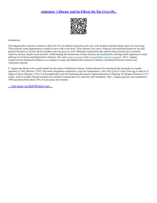 Alzheimer 's Disease And Its Effects On The Lives Of...
Introduction
Neurodegenerative diseases continue to affect the lives of millions Americans each year, with incidence and prevalence rates ever increasing.
These diseases cause degeneration or death of nerve cells in the brain. These diseases can cause a financial and emotional burden on not only
patients themselves, but also family members and care givers as well. Molecular mechanisms that underlie these diseases have remained
relatively unclear, despite much research. Understanding the mechanisms of these diseases are facilitated by utilizing model organisms to study
pathways involved in neurodegenerative diseases. One such model organism is the Caenorhabditis elegans nematode. The C. elegans
roundworm has displayed usefulness as a template to study neurodegenerative diseases in humans, including Parkinson's disease and
Alzheimer's disease.
C. elegans has shown to be a useful model for the study of Alzheimer's disease. Sydney Brenner first introduced the nematode as a model
organism in 1963 (Brenner, 1974). The small, transparent roundworm is easy for manipulation, with a life cycle of 3 days from egg to adult at 25
degrees Celsius (Brenner, 1974). It is hermaphroditic and self–fertilizing allowing for rapid production of offspring. Its lifespan is between 2 to 3
weeks, which is another beneficial feature for scientific research due to its relatively short timeframe. The C. elegans genome was completed in
1998 and showed that about 38% of worm genes have human
... Get more on HelpWriting.net ...
 