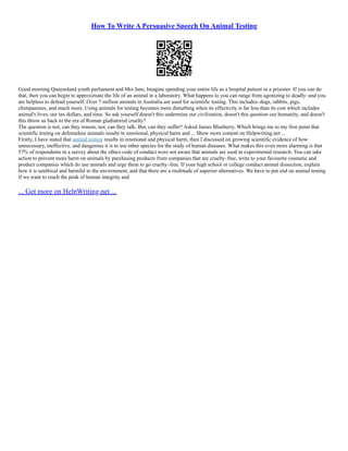 How To Write A Persuasive Speech On Animal Testing
Good morning Queensland youth parliament and Mrs Jans, Imagine spending your entire life as a hospital patient or a prisoner. If you can do
that, then you can begin to approximate the life of an animal in a laboratory. What happens to you can range from agonizing to deadly–and you
are helpless to defend yourself. Over 7 million animals in Australia are used for scientific testing. This includes–dogs, rabbits, pigs,
chimpanzees, and much more. Using animals for testing becomes more disturbing when its effectivity is far less than its cost which includes
animal's lives, our tax dollars, and time. So ask yourself doesn't this undermine our civilization, doesn't this question our humanity, and doesn't
this throw us back to the era of Roman gladiatorial cruelty?
The question is not, can they reason, nor, can they talk. But, can they suffer? Asked James Blueberry. Which brings me to my first point that
scientific testing on defenseless animals results in emotional, physical harm and ... Show more content on Helpwriting.net ...
Firstly, I have stated that animal testing results in emotional and physical harm, then I discussed on growing scientific evidence of how
unnecessary, ineffective, and dangerous it is to use other species for the study of human diseases. What makes this even more alarming is that
57% of respondents in a survey about the ethics code of conduct were not aware that animals are used in experimental research. You can take
action to prevent more harm on animals by purchasing products from companies that are cruelty–free, write to your favourite cosmetic and
product companies which do use animals and urge them to go cruelty–free. If your high school or college conduct animal dissection, explain
how it is unethical and harmful to the environment, and that there are a multitude of superior alternatives. We have to put end on animal testing
if we want to reach the peak of human integrity and
... Get more on HelpWriting.net ...
 