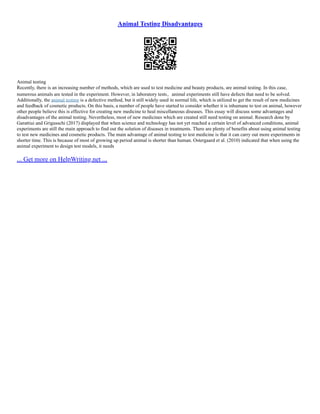 Animal Testing Disadvantages
Animal testing
Recently, there is an increasing number of methods, which are used to test medicine and beauty products, are animal testing. In this case,
numerous animals are tested in the experiment. However, in laboratory tests，animal experiments still have defects that need to be solved.
Additionally, the animal testing is a defective method, but it still widely used in normal life, which is utilized to get the result of new medicines
and feedback of cosmetic products. On this basis, a number of people have started to consider whether it is inhumane to test on animal, however
other people believe this is effective for creating new medicine to heal miscellaneous diseases. This essay will discuss some advantages and
disadvantages of the animal testing. Nevertheless, most of new medicines which are created still need testing on animal. Research done by
Garattiui and Grigusschi (2017) displayed that when science and technology has not yet reached a certain level of advanced conditions, animal
experiments are still the main approach to find out the solution of diseases in treatments. There are plenty of benefits about using animal testing
to test new medicines and cosmetic products. The main advantage of animal testing to test medicine is that it can carry out more experiments in
shorter time. This is because of most of growing up period animal is shorter than human. Ostergaard et al. (2010) indicated that when using the
animal experiment to design test models, it needs
... Get more on HelpWriting.net ...
 