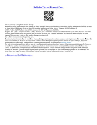 Radiation Therapy Research Paper
2.3.2 Respiratory Gating for Radiation Therapy
Respiratory gating techniques are used to track the tumor motion in uenced by respiratory cycles during external beam radiation therapy in order
to ensure tumoricidal dose to the target site while avoiding healthy normal tissue toxicity Vedam et al. (2003); Kini et al.
(2003); Ford et al. (2003); Kubo et al. (2000); Vedam et al. (2001); Mageras et al. (2001);
Wagman et al. (2001); Mageras and Yorke (2004). The word gate is referred to as a window of the respiratory cycle that is chosen to deliver the
radiation beam that maximizes the radiation dose received at the target site. The three criteria that are considered when designing the gated
region of the respiratory cycle are: The window during respiratory cycle
that ... Show more content on Helpwriting.net ...
Two important components that are considered when analyzing respiratory motion patterns are phase and displacement. The beam is red at the
target site depending on the phase or displacement windows chosen during the respiratory motion. Due to the gated technique, the overall
treatment process takes longer when compared to the conventional methods of administering radiation therapy.
The ratio between the gated beam delivery and the overall treatment time determines the eciency of the treatment called duty cycle. However,
even after the gate has been optimized for a respiratory cycle, there exists minimal tumor motion called the residual motion Berbeco et al.
(2005). To optimize the gateing technique that improves the therapeutic ecacy of radiation therapy and provides patient safety, a balance
between the two (duty cycle and residual motion) needs to be met. The location and the size of the gate are dependent on the tracking of the
target site or host organ by means of internal and external surrogates, internal and external markers or markerless
... Get more on HelpWriting.net ...
 