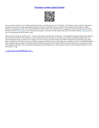 Persuasive Against Animal Testing
Every year alone Europe uses 12 million animals for testing. Just think about it every 10 minutes 137 animals are hurt or abused. Laboratories
get paid to test cosmetics, soaps,and different treatments for cancer and other illness on animals. These animals include monkeys, rabbits,
hamsters, Guinea pigs, and fish. The Animal Welfare Act (AWA), which is for only the U.S.A is supposed to keep all animals safe from abuse,
but really only 5% of the animals are covered, mostly monkeys. Every day all of the animals that are not covered are abused. Animal testing is
very cruel and inhumane and it needs to stop!
Many ask why animals are used to test on. "It's the closest thing to humans that's not human," is what laboratories that get payed crazy dollars to
test on these poor animals. The animals are usually testing the toxicity of medicine. Also they test the effects of different soaps in their eyes.
Animal testing has been successful, it has created cures for 21 cancers and many illnesses, but 100's of thousands of animals had to die when
there is another way. The other way never would have touched an animal, it uses an microchips and a computer software. Its called Microfluidic
chip. It replicates the movement of the bodies organs. Different inputs go into the software and it runs the program and an output shows what
would happen in the body. Also, according to Kara Rogersm from britannica.com, "We can grow human skin cells in glass containers to use to
test toxicity." Using
... Get more on HelpWriting.net ...
 