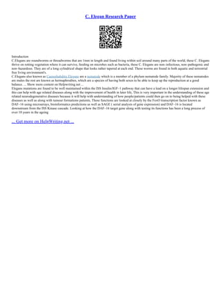C. Elegan Research Paper
Introduction
C.Elegans are roundworms or threadworms that are 1mm in length and found living within soil around many parts of the world, these C. Elegans
thrive on rotting vegetation where it can survive, feeding on microbes such as bacteria, these C. Elegans are non–infectious, non–pathogenic and
non–hazardous. They are of a long cylindrical shape that looks rather tapered at each end. These worms are found in both aquatic and terrestrial
free living environment's.
C.Elegans also known as Caenorhabditis Elegans are a nematode which is a member of a phylum nematode family. Majority of these nematodes
are males the rest are known as hermaphrodites, which are a species of having both sexes to be able to keep up the reproduction at a good
balance. ... Show more content on Helpwriting.net ...
Elegans mutations are found to be well maintained within the ISS Insulin/IGF–1 pathway that can have a lead on a longer lifespan extension and
this can help with age related diseases along with the improvement of health in later life, This is very important in the understanding of these age
related neurodegenerative diseases because it will help with understanding of how people/patients could then go on to being helped with these
diseases as well as along with tumour formations patients, These functions are looked at closely by the FoxO transcription factor known as
DAF–16 using microarrays, bioinformatics predictions as well as SAGE ( serial analysis of gene expression) and DAF–16 is located
downstream from the ISS Kinase cascade. Looking at how the DAF–16 target gene along with testing its functions has been a long process of
over 10 years in the ageing
... Get more on HelpWriting.net ...
 