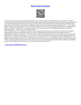 Photosynthesis Lab Report
2. In this experiment the effects of exogenously applied RA on early neural development of zebrafish embryos were observed. It included
immunocytochemical and histochemical analysis of the developing embryos along with quantitative analysis of their anatomy. Knowing that RA
is a positional signaling molecule, they wanted to observe the changes that occur to the anatomy of the zebrafish embryos at different stages
when exposed to RA. Embryos at 50% epiboly and midgastrula stage were exposed to RA concentrations ranging from 10–9¬ to 10–6 M, and
embryos at early and late gastrula stages were exposed to RA concentrations of 10–7 M. For immuniohistochemical analysis, antibodies 4D9,
HNK–1, and MZ15 were used, HNK–1 was used as a marker of neural crest migration, MZ15 in labeling notochord tissue, and 4D9 in
identifying engrailed ... Show more content on Helpwriting.net ...
The RA treated embryos at 50 % epiboly were observed to have affected brain structures that are derived from the neural tube and affected
peripheral neural structures in the head derived from the neural crest and placods. Quantitative analysis of the anterior structures via
acetylcholinesterase stain showed that 10–9¬ M RA has little to no effect on the embryo whereas 10–8 and 10–7 M RA give rise to discernable
abnormalities. 10–6 M RA was essentially toxic. At 10–8 and 10–7 M concentrations of RA, the position of the anterior margin otocyst with
respect to the eye is roughly halved, and the notochord also moves more anteriorly. There are no significant changes in the development of the
midbrain caudal hindbrain, and otocyst, however the rhombomeres cranial to the otocyst are abnormal in most cases. With a RA concentration of
10–6 M, no structures could be discerned in the head, nearly all features were under/not developed, and the forebrain, midbrain, and hindbrain
neurons were not differentiated. Eyes and otocysts were not developed and the tail was also
... Get more on HelpWriting.net ...
 