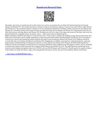 Roundworm Research Paper
Nematodes, also known as roundworms due to their round cross–section, are parasites that can affect both domesticated and wild animals
(Bassert and Thomas 451). The roundworms that are common in dogs are Ancylostoma caninum, Toxocara canis, and Trichuris vulpis (Bassert
and Thomas 451). The roundworms that are common in cats are Ancylostoma tubaeforme, Dirofilaria immitis, and Toxocara cati (Bassert and
Thomas 451). Dirofilaria immitis and Toxascaris leonina can affect both dogs and cats (Bassert and Thomas 451). Baylisascaris procyonis can
affect both raccoons and dogs (Bassert and Thomas 454). Roundworms can live in many of the organs and systems of the body, such as the eye,
gastrointestinal tract, urogenital system, circulatory system, ... Show more content on Helpwriting.net ...
Puppies and kittens should be dewormed in 2–week intervals from 2 weeks of age to eliminate the shedding of eggs (Bassert and Thomas 453).
Dams can be dewormed or given monthly anthelmintic or heartworm preventatives before breeding (Bassert and Thomas 453). Prevention 
Control Feces removal and cleaning the kennels should be done daily to prevent infection (Bassert and Thomas 454). Sandboxes should be
covered when they are not being used (Bassert and Thomas 454). Stopping pica in children, removing feces, enforcing leash laws, and using
proper hygiene and handwashing can help prevent infection in owners (Bassert and Thomas 454). Prognosis  Public Health Significance
Prognosis is good with treatment in animals that are not extremely debilitated. Young children living with puppies or kittens may be susceptible
to visceral larva migrans (VLM) and ocular larva migrans (OLM) (Bassert and Thomas 452–453). The child ingests the second stage larvae
(infective) which migrates through the lung or liver (VLM) or the eye (OLM) (Bassert and Thomas 453). Parents need to be cautious of places
where children can ingest the infective eggs, such as playgrounds with dog or cat feces and uncovered sandboxes (Bassert and Thomas
... Get more on HelpWriting.net ...
 