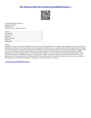 How Mutagens Affect Our Organism Caenorhabditis Elegans (...
Caenorhabditis elegans Proposal
Josephine Sinamano
Janak Sunuwar
November 6, 2015 Table of Contents
Abstract...........................................................................................1
Introduction......................................................................................1
Specific Aims....................................................................................5
Methods..........................................................................................6
Projected Results...............................................................................7
Discussion........................................................................................7
Bibliography....................................................................................
Abstract
Throughout the years scientists and researchers have done many studies that pertain to how mutagens cause mutations in genes. They have also
studied these mutations to see if they transfer to the next generation or whether the DNA repairs the mutation before it gets passed on. In this lab
we will be looking at the mutagen ethyl methanesulfonate (EMS) and how it will affect our organism Caenorhabditis elegans (C. elegans). EMS
is known to be mutagenic and carcinogenic because it can produce significant levels of alkylation at oxygens of guanine and in the DNA
phosphate groups. It can also produce GC to AT transition mutations and vice versa. There has also been evidence that EMS is able to break
chromosomes (Sega). We hypothesize that when we expose the C. elegans to the EMS, a mutation will occur on the DNA that will cause a
phenotype to occur in the organism that is different from the wild type. Our goal is to be able to locate the mutation on a gene, and match it to
other kingdoms to see if they are homologous to other genes. This is beneficial to us as humans
... Get more on HelpWriting.net ...
 