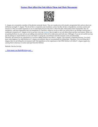 Factors That Affect Our Soil Affects Them And Their Movements
C. elegans are a nematode a member of the phylum nematode family. They are roundworms with smooth, unsegmented skin and are about one
millimeter in length. C. elegans. The do not have a respiratory and circulatory system, but they do have a hypodermis, excretory system and
muscles.(1) They are model organisms to use in experiments because they have a short life span, which makes them manageable, they are
inexpensive, and most importantly they are transparent.(2) Therefore, whatever you do to them you will be able to see through a microscope. I
conducted a research on C. elegans to test to see how every day fertilizer that we apply to our soil affects them and their movements. When you
are putting fertilizer on your soil you are adding extra nutrients to the soil to make your yard look nicer. Although, if you are not careful you may
also be putting too much fertilizer on your soil which is raising the concentration of all the nutrients in the soil abnormally
Therefore, the reason for my experiment is to see how adding fertilizer may affect C. elegans. This research is important because, if we don't
know what happens if we add fertilizer to C. elegans environment, then we can potentially be killing them. Therefore, if we are killing the C.
elegans, then we are killing the environment itself. My hypothesis on this experiment is that NPK fertilizer will affect C. elegans negatively,
causing them to decrease in motion and repel from the fertilizer.
Methods: One the first day
... Get more on HelpWriting.net ...
 